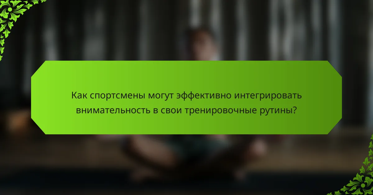 Как спортсмены могут эффективно интегрировать внимательность в свои тренировочные рутины?