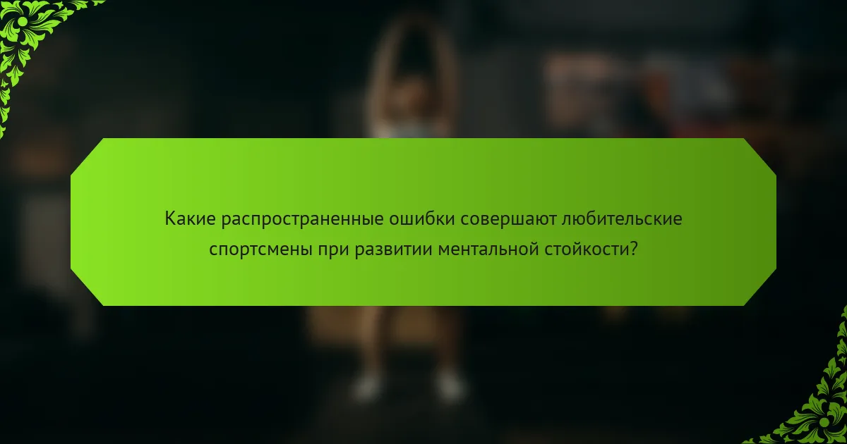 Какие распространенные ошибки совершают любительские спортсмены при развитии ментальной стойкости?
