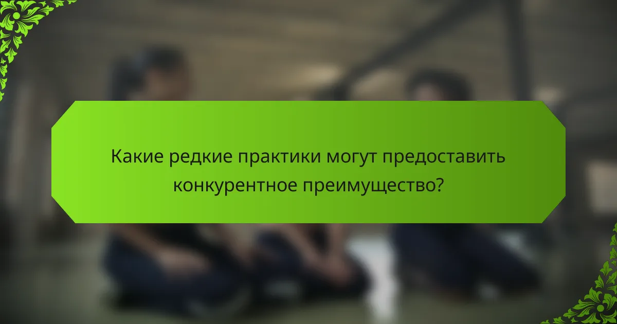 Какие редкие практики могут предоставить конкурентное преимущество?