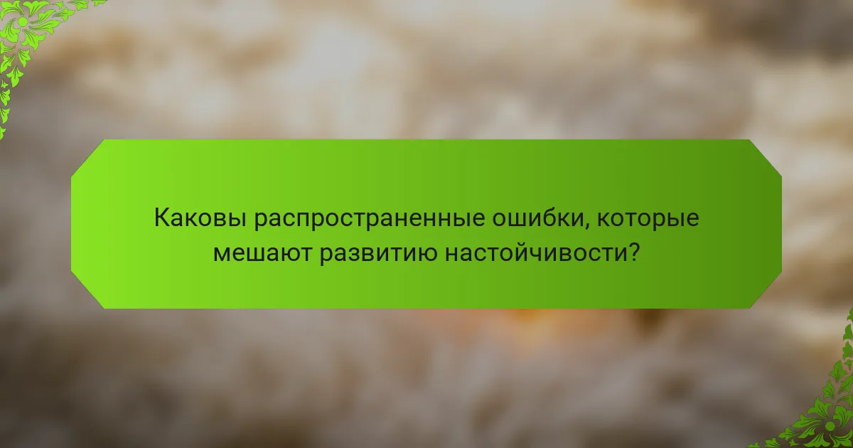 Каковы распространенные ошибки, которые мешают развитию настойчивости?