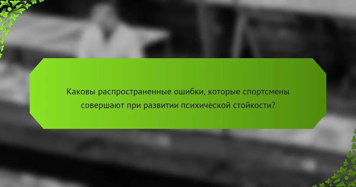 Каковы распространенные ошибки, которые спортсмены совершают при развитии психической стойкости?