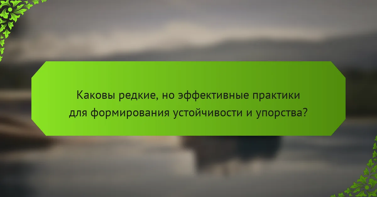 Каковы редкие, но эффективные практики для формирования устойчивости и упорства?