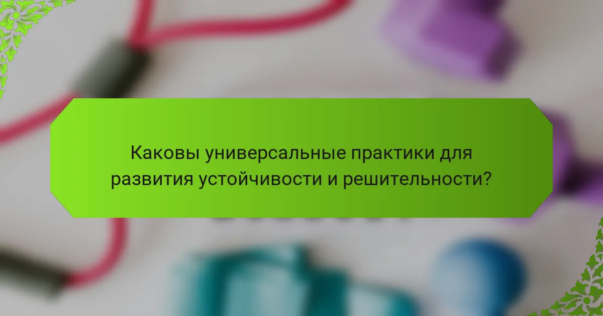 Каковы универсальные практики для развития устойчивости и решительности?